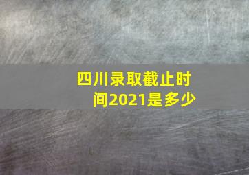 四川录取截止时间2021是多少