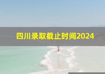 四川录取截止时间2024