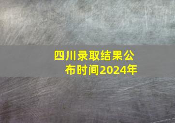 四川录取结果公布时间2024年