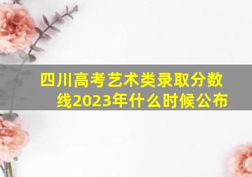 四川高考艺术类录取分数线2023年什么时候公布