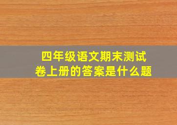 四年级语文期末测试卷上册的答案是什么题