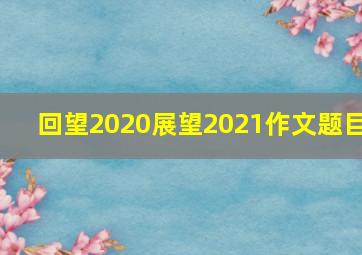 回望2020展望2021作文题目