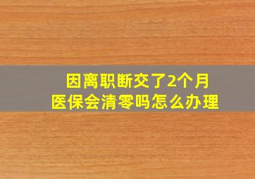 因离职断交了2个月医保会清零吗怎么办理