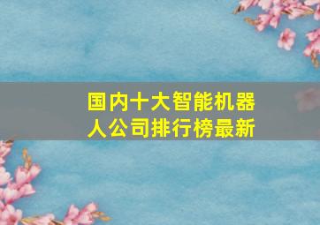 国内十大智能机器人公司排行榜最新