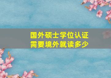 国外硕士学位认证需要境外就读多少