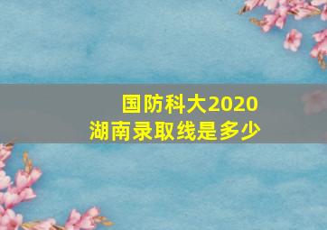 国防科大2020湖南录取线是多少