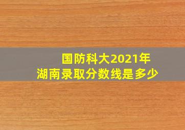 国防科大2021年湖南录取分数线是多少