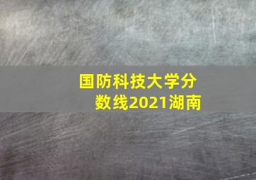 国防科技大学分数线2021湖南