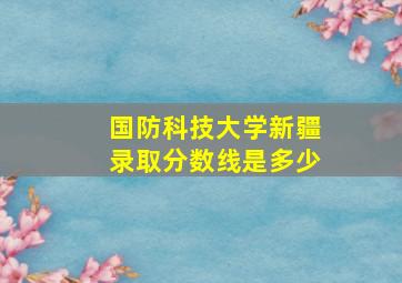 国防科技大学新疆录取分数线是多少