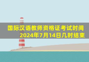 国际汉语教师资格证考试时间2024年7月14日几时结束