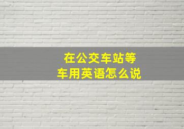 在公交车站等车用英语怎么说