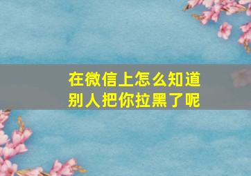 在微信上怎么知道别人把你拉黑了呢