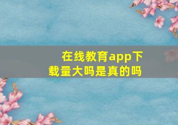 在线教育app下载量大吗是真的吗