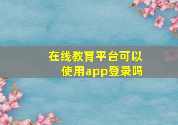 在线教育平台可以使用app登录吗