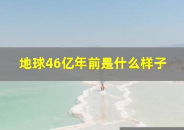 地球46亿年前是什么样子