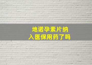 地诺孕素片纳入医保用药了吗