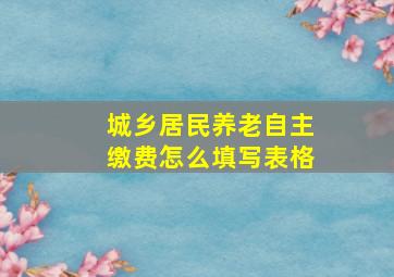 城乡居民养老自主缴费怎么填写表格