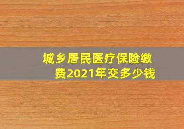 城乡居民医疗保险缴费2021年交多少钱