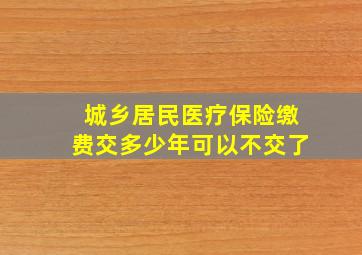 城乡居民医疗保险缴费交多少年可以不交了