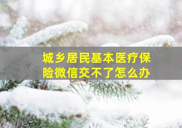 城乡居民基本医疗保险微信交不了怎么办