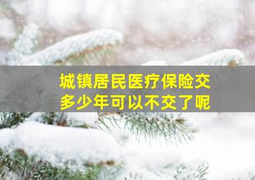 城镇居民医疗保险交多少年可以不交了呢