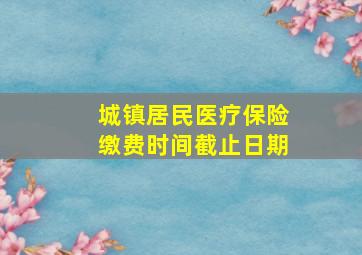 城镇居民医疗保险缴费时间截止日期