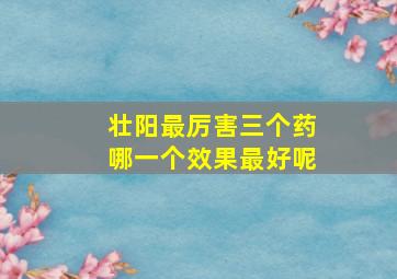 壮阳最厉害三个药哪一个效果最好呢