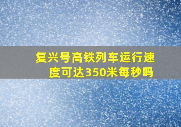 复兴号高铁列车运行速度可达350米每秒吗