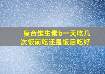 复合维生素b一天吃几次饭前吃还是饭后吃好