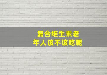 复合维生素老年人该不该吃呢