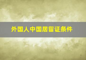 外国人中国居留证条件