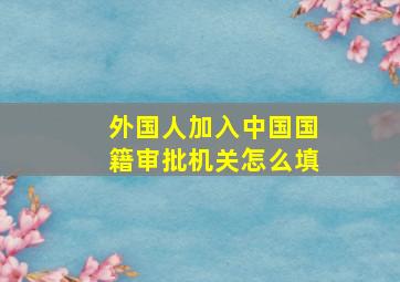 外国人加入中国国籍审批机关怎么填