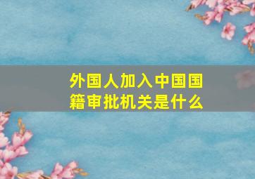 外国人加入中国国籍审批机关是什么