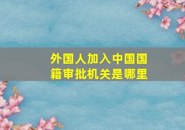 外国人加入中国国籍审批机关是哪里