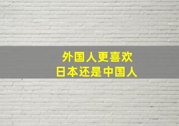 外国人更喜欢日本还是中国人