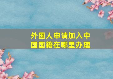 外国人申请加入中国国籍在哪里办理