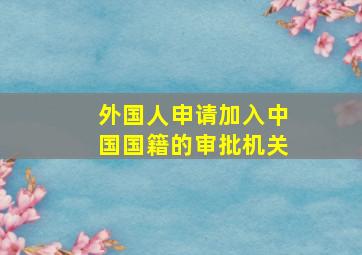 外国人申请加入中国国籍的审批机关