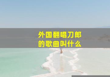 外国翻唱刀郎的歌曲叫什么