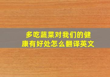 多吃蔬菜对我们的健康有好处怎么翻译英文