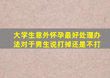 大学生意外怀孕最好处理办法对于男生说打掉还是不打