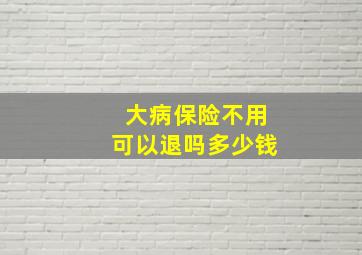 大病保险不用可以退吗多少钱