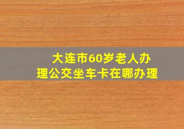 大连市60岁老人办理公交坐车卡在哪办理