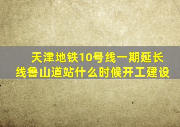 天津地铁10号线一期延长线鲁山道站什么时候开工建设