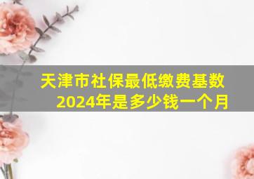 天津市社保最低缴费基数2024年是多少钱一个月