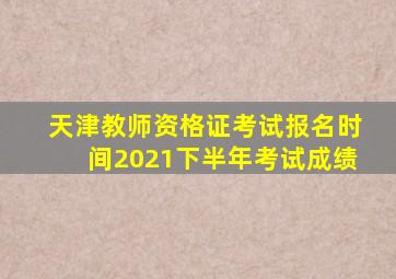 天津教师资格证考试报名时间2021下半年考试成绩