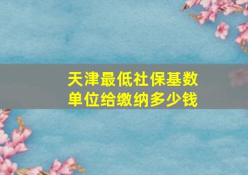 天津最低社保基数单位给缴纳多少钱