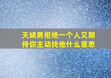 天蝎男拒绝一个人又期待你主动找他什么意思