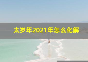 太岁年2021年怎么化解