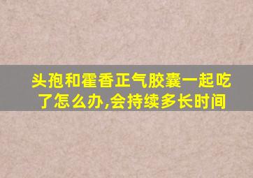 头孢和霍香正气胶囊一起吃了怎么办,会持续多长时间