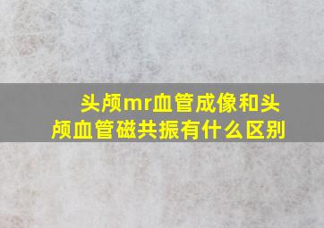 头颅mr血管成像和头颅血管磁共振有什么区别